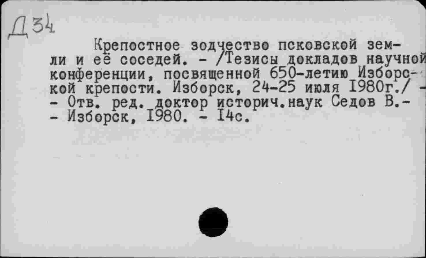 ﻿й
Крепостное зодчество псковской земли и её соседей. - /Тезисы докладов научной конференции, посвященной 650-летию Изборс-кой крепости. Изборск, 24-25 июля 1980г./ -
-	Отв. ред. доктор историч.наук Седов В,-
-	Изборск, 1980. - 14с.